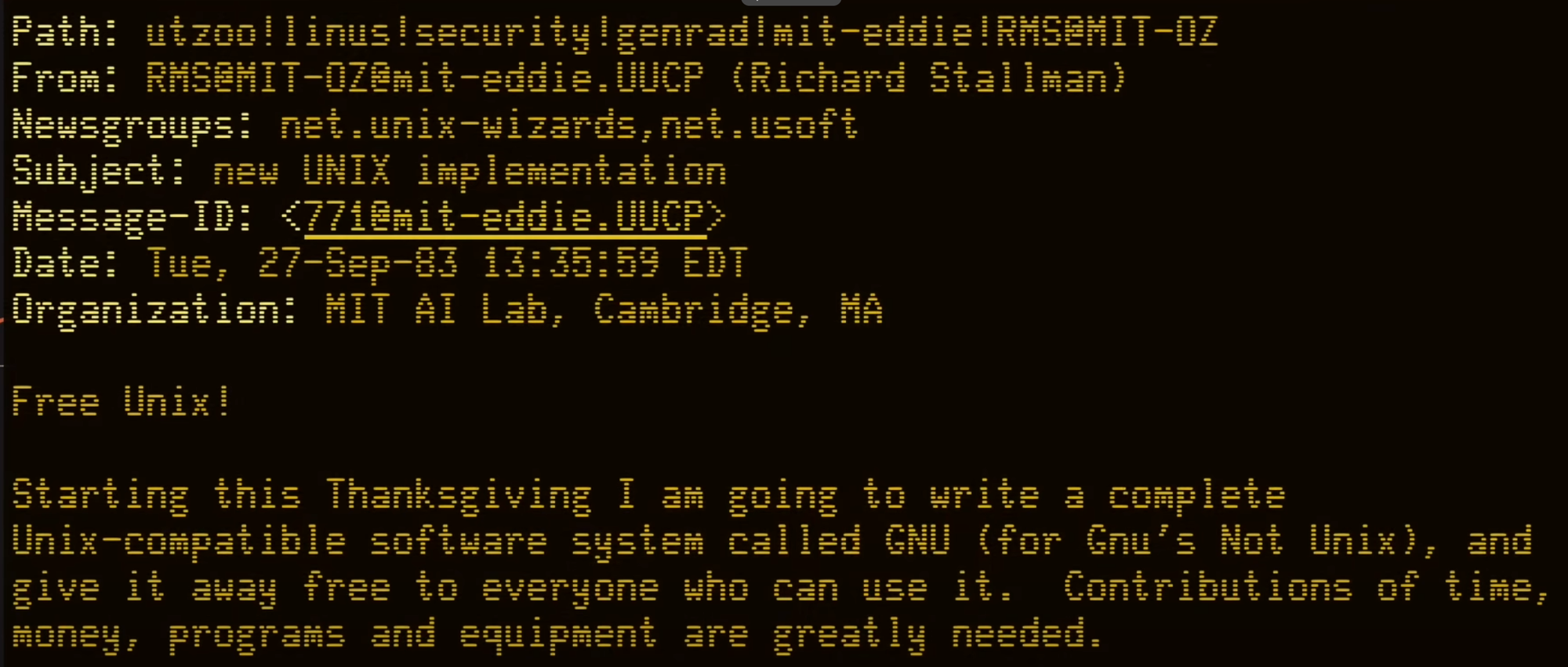Path: utzoo!linus!security!genrad!mit-eddie!RMS@MIT-OZ From: RMSOMIT-OZ@mit-eddie.UUCP (Richard Stallman) Newsgroups: net.unix-wizards, net.usoft Subject: new UNIX implementation Message-ID: <771@mit-eddie.UUCP> Date: Tue, 27-Sep-83 13:35:59 EDT Organization: MIT AI Lab, Cambridge, MA Free Unix! Starting this Thanksgiving I am going to write a complete Unix-compatible software system called GNU (for Gnu's Not Unix), and give it away free to everyone who can use it. Contributions of time, money, programs and equipment are greatly needed.