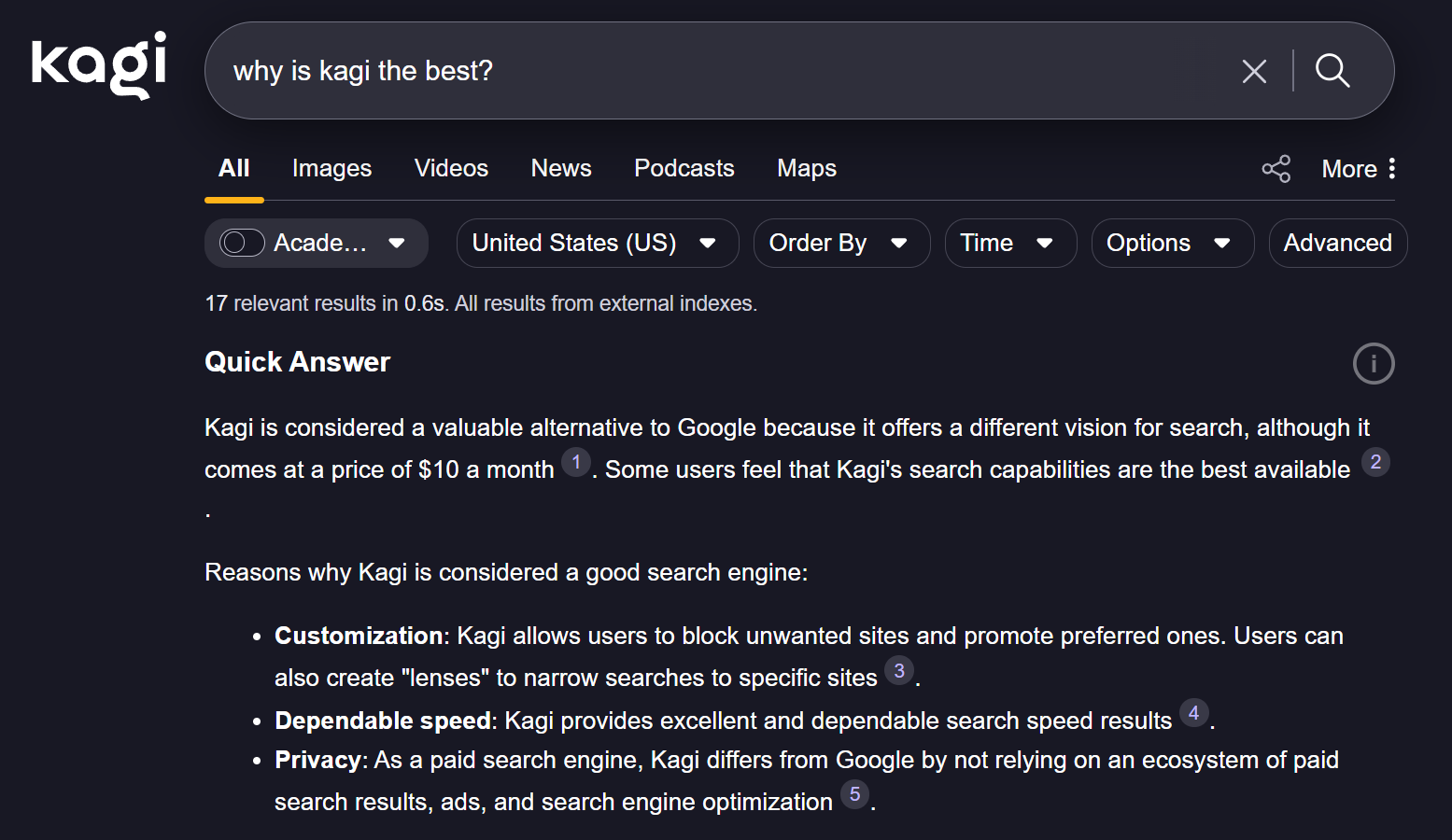 Kagi screenshot: "kagi why is kagi the best? X All Images Videos News Podcasts Maps R Acade ... United States (US) 17 relevant results in 0.6s. All results from external indexes. Quick Answer Kagi is considered a valuable alternative to Google because it offers a different vision for search, although it 1 Order By Time Options More : Advanced Some users feel that Kagi's search capabilities are the best available comes at a price of $10 a month 2 Reasons why Kagi is considered a good search engine: . Customization: Kagi allows users to block unwanted sites and promote preferred ones. Users can 3 · Dependable speed: Kagi provides excellent and dependable search speed results . Privacy: As a paid search engine, Kagi differs from Google by not relying on an ecosystem of paid 5 also create "lenses" to narrow searches to specific sites 4 search results, ads, and search engine optimization"